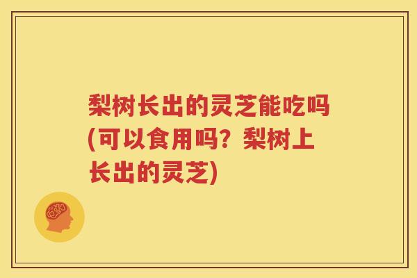 梨树长出的灵芝能吃吗(可以食用吗？梨树上长出的灵芝)