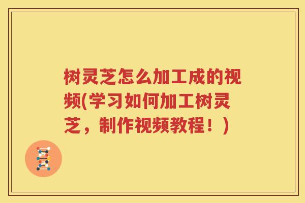 树灵芝怎么加工成的视频(学习如何加工树灵芝，制作视频教程！)