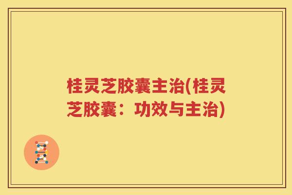桂灵芝胶囊主治(桂灵芝胶囊：功效与主治)