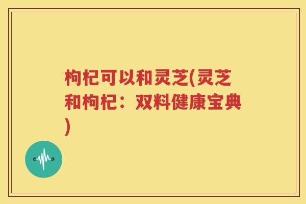 枸杞可以和灵芝(灵芝和枸杞：双料健康宝典)