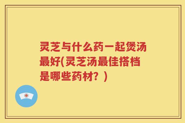 灵芝与什么药一起煲汤最好(灵芝汤最佳搭档是哪些药材？)