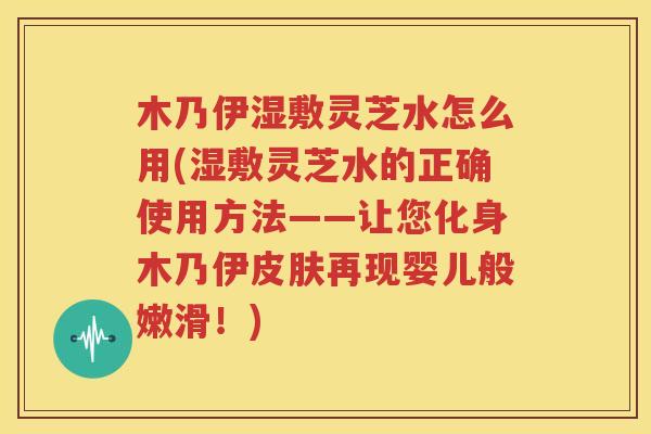 木乃伊湿敷灵芝水怎么用(湿敷灵芝水的正确使用方法——让您化身木乃伊皮肤再现婴儿般嫩滑！)