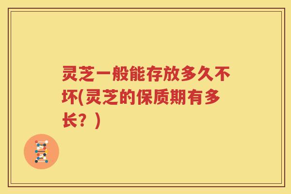 灵芝一般能存放多久不坏(灵芝的保质期有多长？)