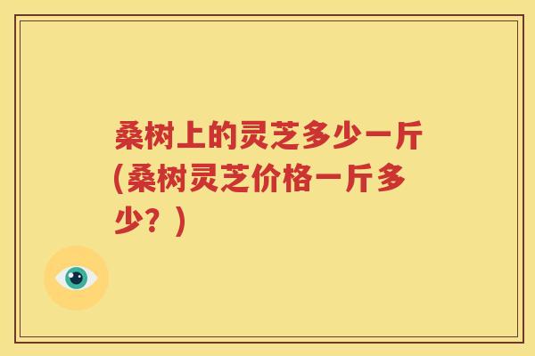 桑树上的灵芝多少一斤(桑树灵芝价格一斤多少？)