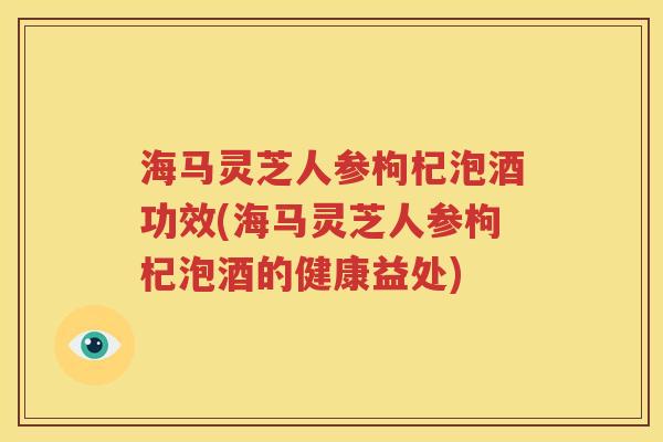 海马灵芝人参枸杞泡酒功效(海马灵芝人参枸杞泡酒的健康益处)