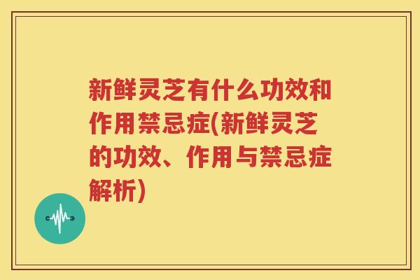 新鲜灵芝有什么功效和作用禁忌症(新鲜灵芝的功效、作用与禁忌症解析)