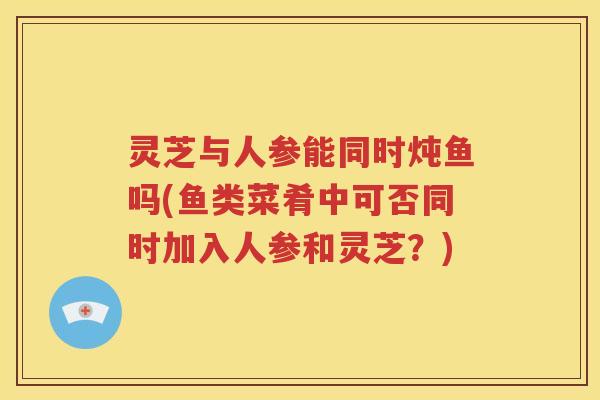 灵芝与人参能同时炖鱼吗(鱼类菜肴中可否同时加入人参和灵芝？)