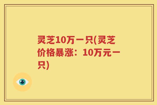 灵芝10万一只(灵芝价格暴涨：10万元一只)