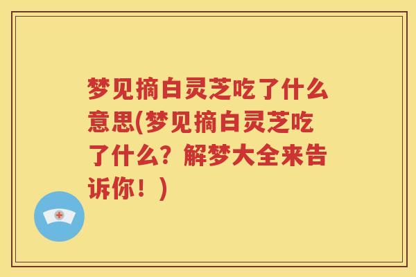 梦见摘白灵芝吃了什么意思(梦见摘白灵芝吃了什么？解梦大全来告诉你！)