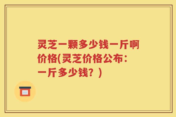灵芝一颗多少钱一斤啊价格(灵芝价格公布：一斤多少钱？)