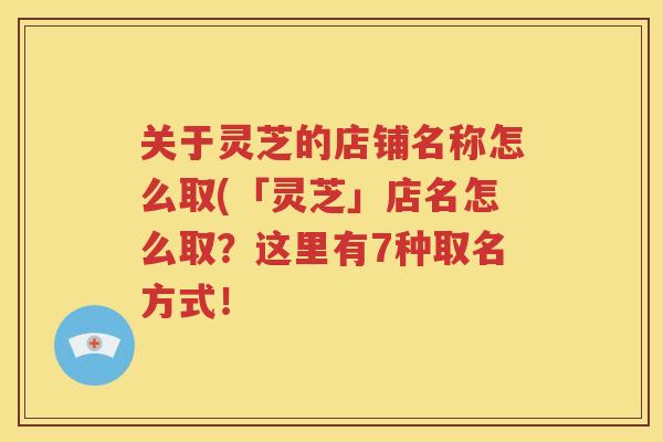 关于灵芝的店铺名称怎么取(「灵芝」店名怎么取？这里有7种取名方式！