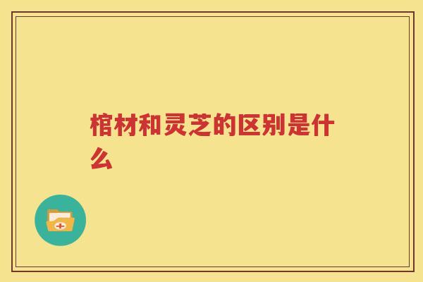 棺材和灵芝的区别是什么