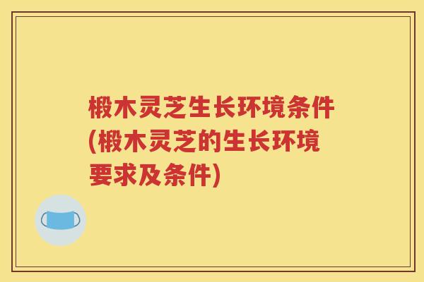 椴木灵芝生长环境条件(椴木灵芝的生长环境要求及条件)