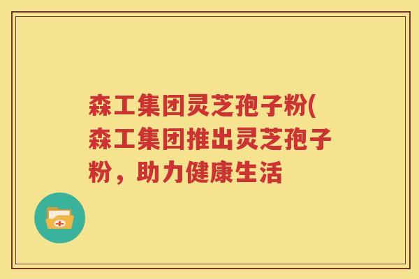 森工集团灵芝孢子粉(森工集团推出灵芝孢子粉，助力健康生活