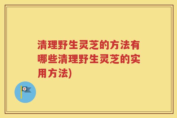 清理野生灵芝的方法有哪些清理野生灵芝的实用方法)