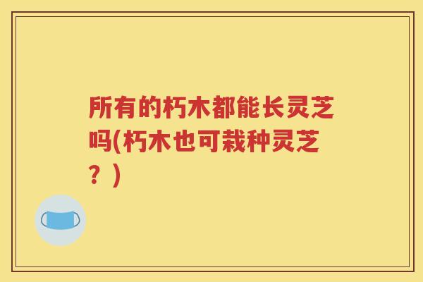 所有的朽木都能长灵芝吗(朽木也可栽种灵芝？)