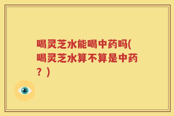 喝灵芝水能喝中药吗(喝灵芝水算不算是中药？)