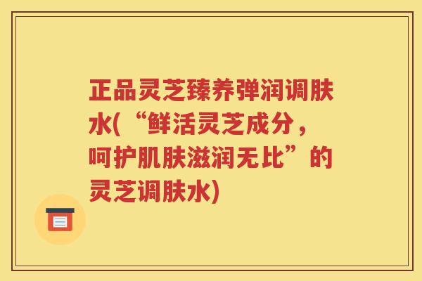 正品灵芝臻养弹润调肤水(“鲜活灵芝成分，呵护肌肤滋润无比”的灵芝调肤水)