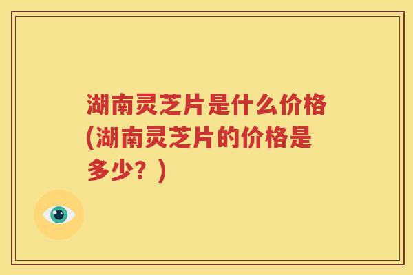 湖南灵芝片是什么价格(湖南灵芝片的价格是多少？)