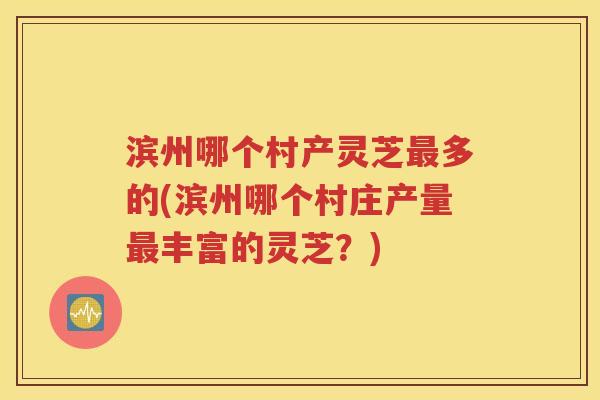 滨州哪个村产灵芝最多的(滨州哪个村庄产量最丰富的灵芝？)