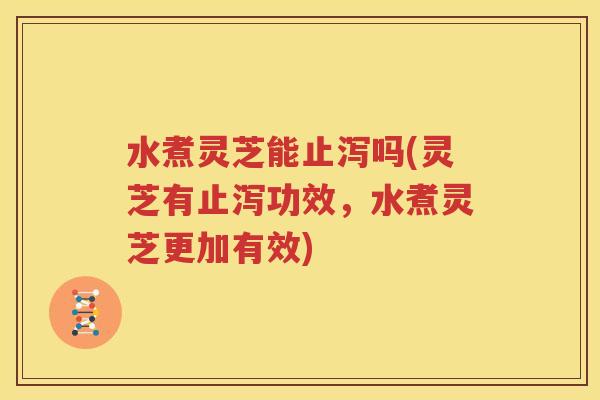 水煮灵芝能止泻吗(灵芝有止泻功效，水煮灵芝更加有效)