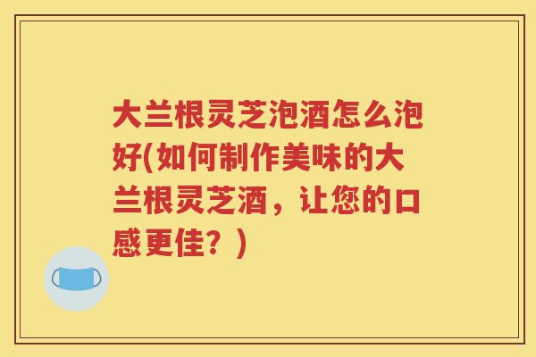 大兰根灵芝泡酒怎么泡好(如何制作美味的大兰根灵芝酒，让您的口感更佳？)