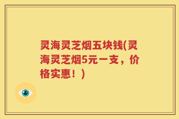 灵海灵芝烟五块钱(灵海灵芝烟5元一支，价格实惠！)