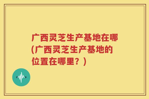 广西灵芝生产基地在哪(广西灵芝生产基地的位置在哪里？)