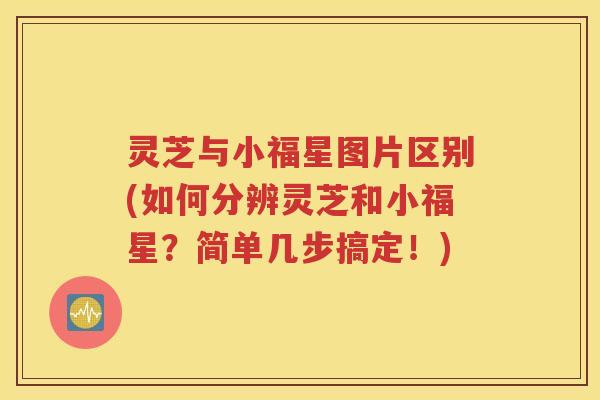 灵芝与小福星图片区别(如何分辨灵芝和小福星？简单几步搞定！)