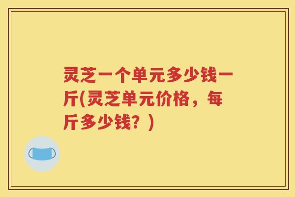 灵芝一个单元多少钱一斤(灵芝单元价格，每斤多少钱？)