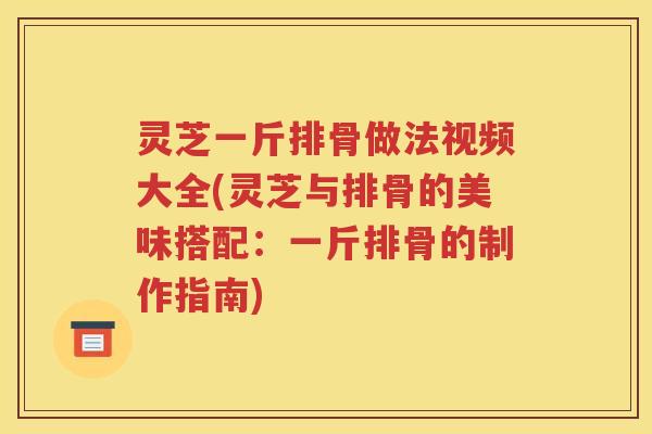 灵芝一斤排骨做法视频大全(灵芝与排骨的美味搭配：一斤排骨的制作指南)