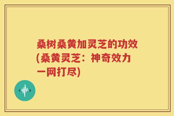 桑树桑黄加灵芝的功效(桑黄灵芝：神奇效力一网打尽)