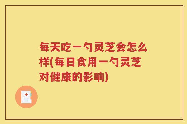 每天吃一勺灵芝会怎么样(每日食用一勺灵芝对健康的影响)
