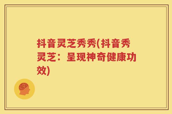 抖音灵芝秀秀(抖音秀灵芝：呈现神奇健康功效)