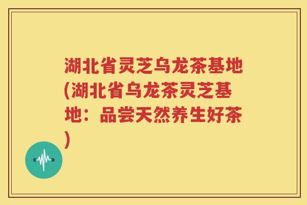 湖北省灵芝乌龙茶基地(湖北省乌龙茶灵芝基地：品尝天然养生好茶)