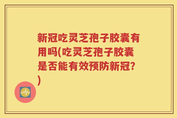 新冠吃灵芝孢子胶囊有用吗(吃灵芝孢子胶囊是否能有效预防新冠？)