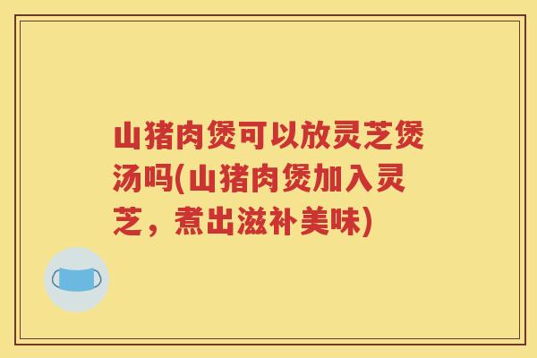 山猪肉煲可以放灵芝煲汤吗(山猪肉煲加入灵芝，煮出滋补美味)