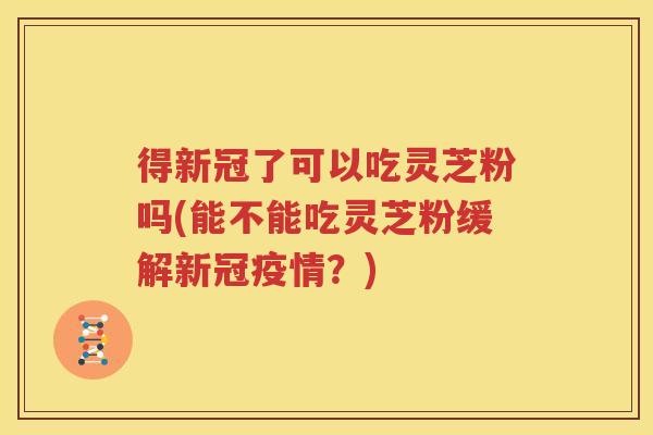得新冠了可以吃灵芝粉吗(能不能吃灵芝粉缓解新冠疫情？)