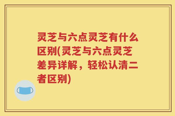 灵芝与六点灵芝有什么区别(灵芝与六点灵芝差异详解，轻松认清二者区别)
