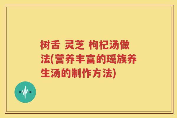树舌 灵芝 枸杞汤做法(营养丰富的瑶族养生汤的制作方法)
