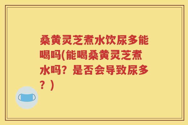 桑黄灵芝煮水饮尿多能喝吗(能喝桑黄灵芝煮水吗？是否会导致尿多？)