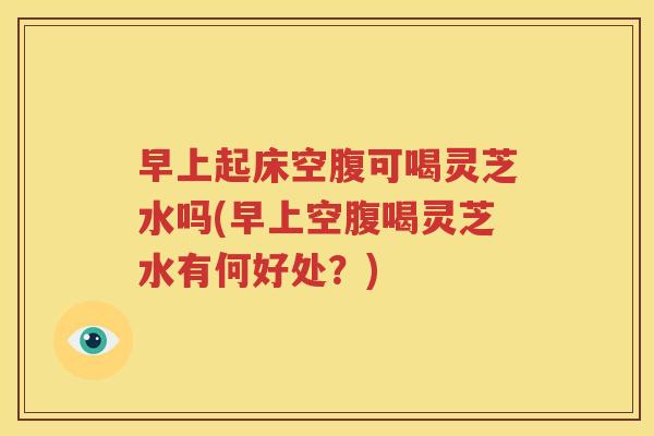 早上起床空腹可喝灵芝水吗(早上空腹喝灵芝水有何好处？)