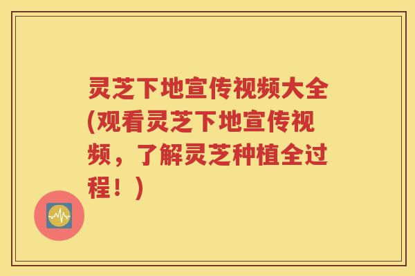 灵芝下地宣传视频大全(观看灵芝下地宣传视频，了解灵芝种植全过程！)