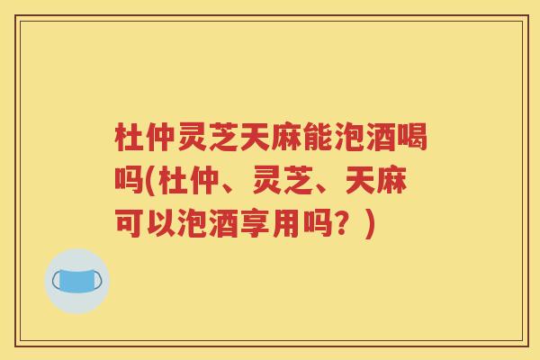 杜仲灵芝天麻能泡酒喝吗(杜仲、灵芝、天麻可以泡酒享用吗？)
