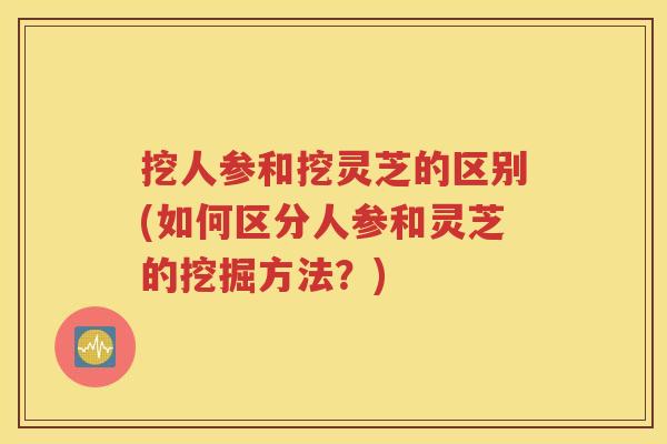 挖人参和挖灵芝的区别(如何区分人参和灵芝的挖掘方法？)
