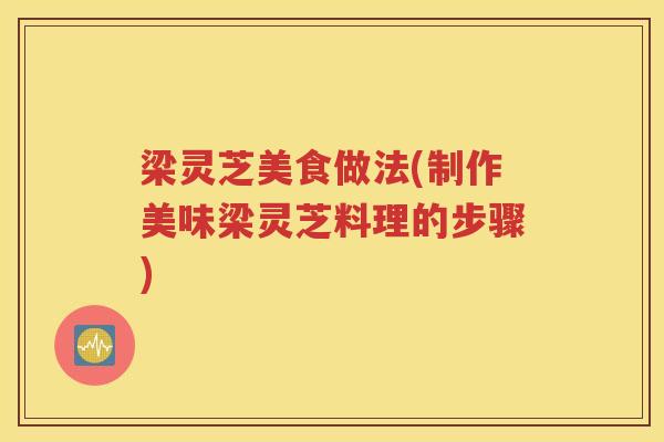 梁灵芝美食做法(制作美味梁灵芝料理的步骤)