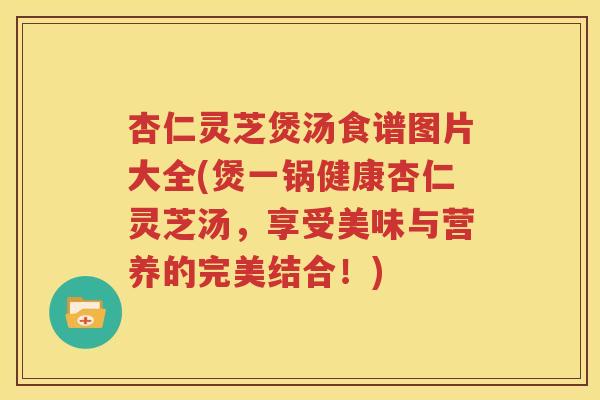 杏仁灵芝煲汤食谱图片大全(煲一锅健康杏仁灵芝汤，享受美味与营养的完美结合！)