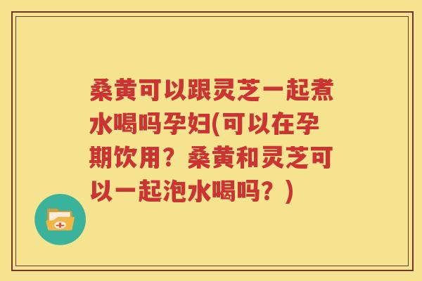 桑黄可以跟灵芝一起煮水喝吗孕妇(可以在孕期饮用？桑黄和灵芝可以一起泡水喝吗？)