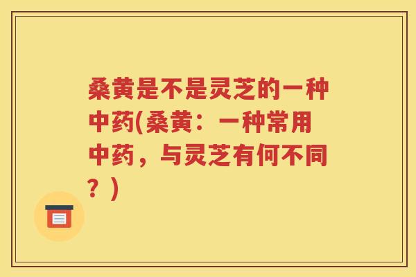 桑黄是不是灵芝的一种中药(桑黄：一种常用中药，与灵芝有何不同？)