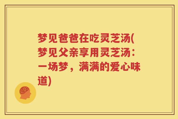 梦见爸爸在吃灵芝汤(梦见父亲享用灵芝汤：一场梦，满满的爱心味道)